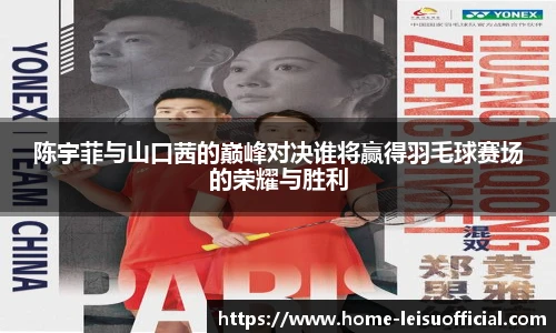 陈宇菲与山口茜的巅峰对决谁将赢得羽毛球赛场的荣耀与胜利
